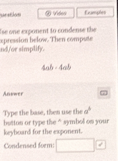 juestion Video Examples 
Ise one exponent to condense the 
xpression below. Then compute 
nd/or simplify.
4ab· 4ab
Answer 
Type the base, then use the a^b
button or type the^(symbol on your 
keyboard for the exponent. 
Condensed form: d^frac 1)