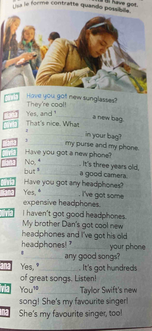 di have got. 
Usa le forme contratte quando possib 
Olivia He you got new sunglasses? 
They're cool! 
Yes, and 1
_a new bag. 
That's nice. What 
2_ in your bag? 
3_ my purse and my phone. 
Have you got a new phone? 
No, ⁴_ 
. It's three years old, 
but $ 
_a good camera. 
Have you got any headphones? 
Yes, _ 
. I've got some 
expensive headphones. 
I haven’t got good headphones. 
My brother Dan's got cool new 
headphones and I've got his old 
headphones!'_ your phone 
8 
_any good songs? 
ana Yes, "_ . It's got hundreds 
of great songs. Listen! 
via You^(10) _ Taylor Swift's new 
song! She's my favourite singer! 
na She’s my favourite singer, too!