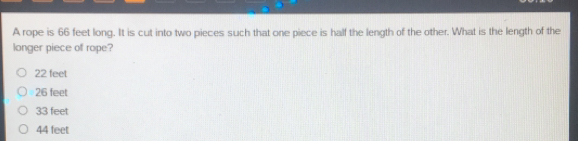 A rope is 66 feet long. It is cut into two pieces such that one piece is half the length of the other. What is the length of the
longer piece of rope?
22 feet
26 feet
33 feet
44 feet