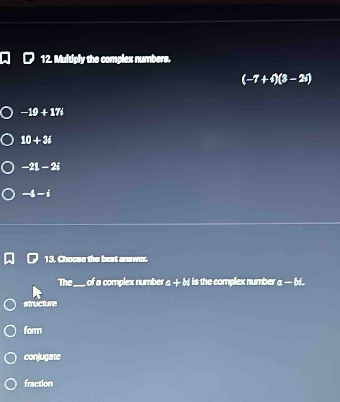 Multiply the complex numbers.
(-7+i)(3-2i)
-19+17i
10+3i
-21-2i
-4-i
13. Choose the best answer.
The_ of a complex number a+bt is the omplex number a-bi.
structure
form
conjugate
fraction