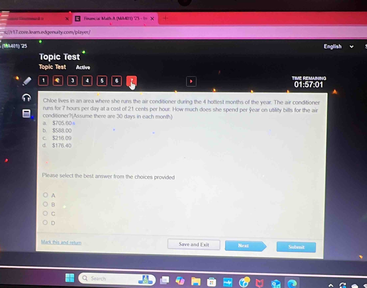 = Financial Math A (MM401) '25 - I
leam.edenity.complar/
.
(19A401) '25 English
Topic Test 
Topic Test Active
TIME REMAINING
1 Q 3 4 5 6 R 01:57:01
Chloe lives in an area where she runs the air conditioner during the 4 hottest months of the year. The air conditioner
runs for 7 hours per day at a cost of 21 cents per hour. How much does she spend per year on utility bills for the air
conditioner?(Assume there are 30 days in each month)
a. $705.60 。
b. $588.00
c. $216.09
d. $176.40
Please select the best answer from the choices provided
A
B
C
D
Mark this and return Save and Exit Next Submit
Search