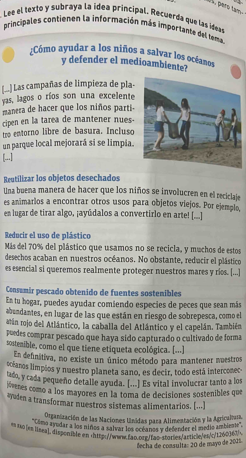 s, pero tam-
. Lee el texto y subraya la idea principal. Recuerda que las ideas
principales contienen la información más importante del tema.
¿Cómo ayudar a los niños a salvar los océanos
y defender el medioambiente?
[...] Las campañas de limpieza de pla-
yas, lagos o ríos son una excelente
manera de hacer que los niños parti-
cipen en la tarea de mantener nues-
tro entorno libre de basura. Incluso
un parque local mejorará si se limpia.
[...]
Reutilizar los objetos desechados
Una buena manera de hacer que los niños se involucren en el reciclaje
es animarlos a encontrar otros usos para objetos viejos. Por ejemplo,
en lugar de tirar algo, ¡ayúdalos a convertirlo en arte! [...]
Reducir el uso de plástico
Más del 70% del plástico que usamos no se recicla, y muchos de estos
desechos acaban en nuestros océanos. No obstante, reducir el plástico
es esencial si queremos realmente proteger nuestros mares y ríos. [...]
Consumir pescado obtenido de fuentes sostenibles
En tu hogar, puedes ayudar comiendo especies de peces que sean más
abundantes, en lugar de las que están en riesgo de sobrepesca, como el
atún rojo del Atlántico, la caballa del Atlántico y el capelán. También
puedes comprar pescado que haya sido capturado o cultivado de forma
sostenible, como el que tiene etiqueta ecológica. [...]
En definitiva, no existe un único método para mantener nuestros
locéanos limpios y nuestro planeta sano, es decir, todo está interconec-
tado, y cada pequeño detalle ayuda. [...] Es vital involucrar tanto a los
jóvenes como a los mayores en la toma de decisiones sostenibles que
ayuden a transformar nuestros sistemas alimentarios. [...]
Organización de las Naciones Unidas para Alimentación y la Agricultura,
“Cómo ayudar a los niños a salvar los océanos y defender el medio ambiente”,
en FAO [en línea], disponible en