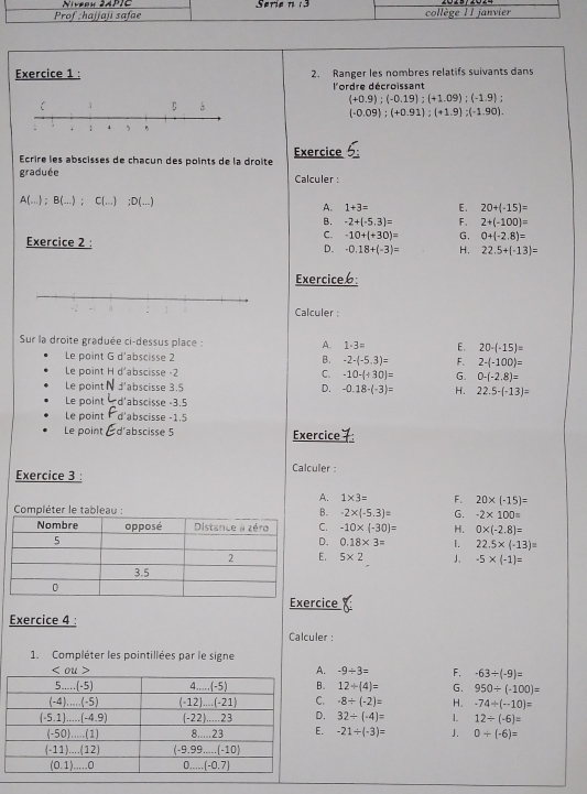 Prof ;hajjaji safae Serie n 3 collège 11 janvier
Exercice 1 : 2. Ranger les nombres relatifs suivants dans
lordre décroissant
(+0.9);(-0.19);(+1.09);(-1.9);
(-0.09);(+0.91);(+1.9);(-1.90).
Écrire les abscisses de chacun des points de la droîte Exercice 5
graduée Calculer :
A(...);B(...);C(...);D(...)
A. 1+3= E. 20+(-15)=
B. -2+(-5.3)= F . 2+(-100)=
Exercice 2 :
C. -10+(+30)= G. 0+(-2.8)=
D. -0.18+(-3)= H. 22.5+(-13)=
Exercice6:
Calculer :
Sur la droite graduée ci-dessus place : A. 1· 3= E. 20-(-15)=
Le point G d'abscisse 2 B. -2-(-5.3)= F. 2-(-100)=
Le point H d'abscisse -2 C. -10-(+30)= G. 0-(-2.8)=
Le point d'abscisse 3.5 D. -0.18-(-3)= H. 22.5-(-13)=
Le point *d'abscisse -3.5
Le point d'abscisse -1.5
Le point Éd'abscisse 5 Exercice7
Calculer :
Exercice 3 :
A. 1* 3= F. 20* (-15)=
Compléter le tableau : B. -2* (-5.3)= G. -2* 100=
C. -10* (-30)= H. 0* (-2.8)=
D. 0.18* 3= 1. 22.5* (-13)=
E. 5* 2 J. -5* (-1)=
rcice :
Exercice 4 :
Calculer :
1. Compléter les pointillées par le signe
A. -9/ 3= F. -63/ (-9)=
B. 12/ (4)= G. 950/ (-100)=
C. -8/ (-2)= H. -74/ (-10)=
D. 32/ (· 4)= 1. 12/ (-6)=
E. -21/ (-3)= J. 0/ (-6)=