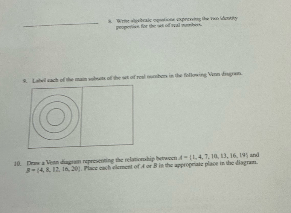 Write algebraic equations expressing the two identity 
properties for the set of real numbers. 
9. Label each of the main subsets of the set of real numbers in the following Venn diagram. 
10. Draw a Venn diagram representing the relationship between A= 1,4,7,10,13,16,19 and
B= 4,8,12,16,20. Place each element of A or B in the appropriate place in the diagram.