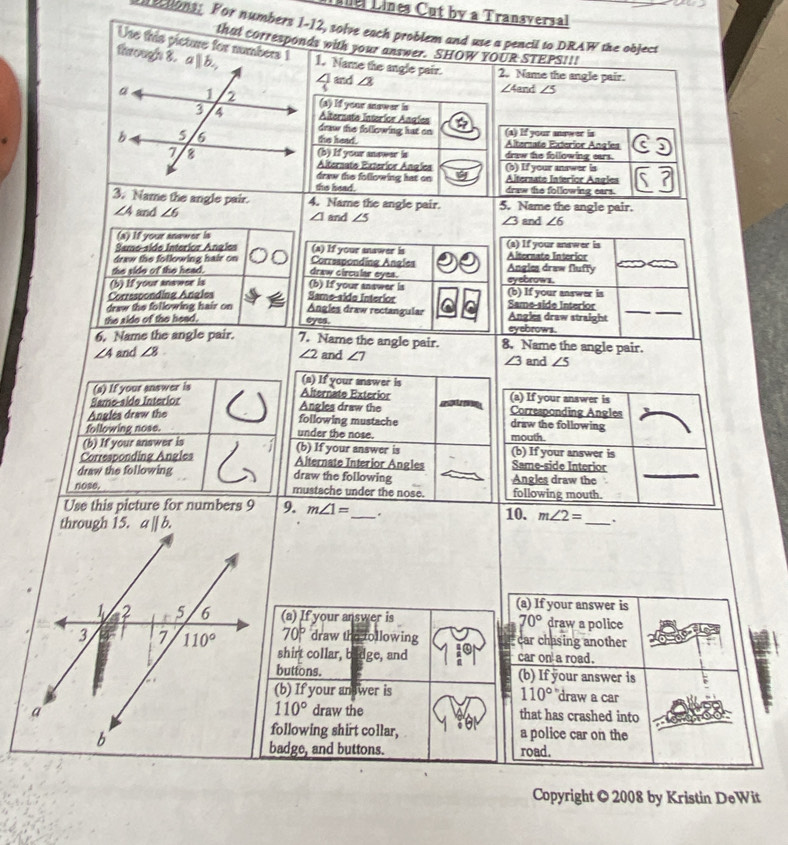 Lnel Lines Cut by a Transversal
ections. For numbers 1-12, solve each problem and use a pencil to DRAW the object
that corresponds with your answer. SHOW YOUR STEPS!!!
Use this picture for numbers 1 ∠ 4an d ∠ 5
through 8.1. Name the angle pair. 2. Name the angle pair.
∠ J and ∠ 3
(a) If your mnower in
Alternato Interior Angíes
draw the following hat on
the head. (a) If your answer in
Alternate Exterior Angles
(b) If your answar is draw the following ears.
Alternato Exteríor Angles (b) If your answer in
draw the following hat on Alternato Interior Angles
the head. draw the following ears.
3. Name the angle pair. 4. Name the angle pair. 5. Name the angle pair.
∠ 4 and ∠ 6 ∠ 1 and ∠ 5 ∠ 3 and ∠ 6
(a) If your anawer is
Same-side Interior Angles (a) If your snawer is Alternato Interior (a) If your answer is
draw the following hair on Correaponding Angles eyebrows.
the vide of the head. draw circular eyes. Angles draw fluffy
(b) If your anawse is (b) If your answer is
Corrssponding Angles Same-aide Interior Same-side Interior (b) If your answer is
draw the following hair on Angles draw rectangular Angles draw straight_
the side of the head. eyes. eyebrows.
6. Name the angle pair. 7. Name the angle pair. 8. Name the angle pair.
∠ 4 and ∠ 8 ∠ 2 and ∠ 7 and ∠ 5
∠ 3
(a) If your answer is
(a) If your answer is
Same-side Interior I
Alternate Exterior (a) If your answer is
Angles draw the m Corresponding Angles
Anglés draw the
following mustache draw the following
following nose. mouth.
under the nose.
(b) If your answer is (b) If your answer is (b) If your answer is
Corresponding Angles Alternate Interior Angles Same-side Interior
draw the following draw the following Angles draw the_
nose, mustache under the nose. following mouth.
Use this picture for numbers 9 9. m∠ 1= _ . 10. m∠ 2= _.
(a) If your answer is
(a) If your answer is 70° draw a police
70° draw the following car chasing another
shirt collar, badge, and 10 car on a road.
buttons. (b) If your answer is
(b) If your an wer is 110° draw a car
110°
draw the that has crashed into
following shirt collar, a police car on the
badge, and buttons. road.
Copyright © 2008 by Kristin DeWit