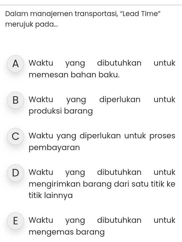 Dalam manajemen transportasi, “Lead Time”
merujuk pada...
A Waktu yang dibutuhkan untuk
memesan bahan baku.
B > Waktu yang diperlukan untuk
produksi barang
CWaktu yang diperlukan untuk proses
pembayaran
D Waktu yang dibutuhkan untu
mengirimkan barang dari satu titik ke
titik lainnya
E Waktu yang dibutuhkan untu
mengemas barang