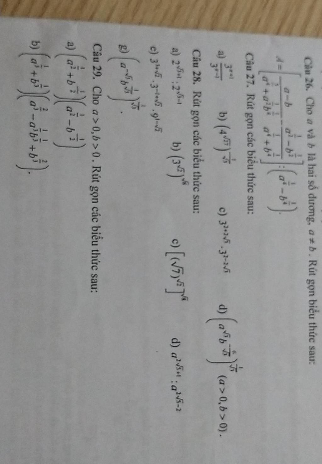 Cầu 26. Cho a và b là hai số dương, a!= b. Rút gọn biểu thức sau:
A=[frac a-ba^(frac 3)4+a^(frac 1)2b^(frac 1)4-frac a^(frac 1)2-b^(frac 1)2a^(frac 1)4+b^(frac 1)4]:(a^(frac 1)4-b^(frac 1)4).
Câu 27. Rút gọn các biểu thức sau:
a)  (3^(x+1))/3^(x-1)  b) (4^(sqrt(27)))^- 1/sqrt(3) 
c) 3^(2+2sqrt(3))· 3^(2-2sqrt(3)) d) (a^(sqrt(3))b^(-frac 6)sqrt(3))^ 1/sqrt(3) (a>0,b>0).
Câu 28. Rút gọn các biểu thức sau:
a) 2^(sqrt(3)+1):2^(sqrt(3)-1) b) (3^(sqrt(2)))^sqrt(8) [(sqrt(7))^sqrt(2)]^sqrt(8) a^(2sqrt(5)+1):a^(2sqrt(5)-2)
c)
d)
e) 3^(3+sqrt(2))· 3^(-1+sqrt(2))· 9^(1-sqrt(2))
g) (a^(-6)b^(frac 1)sqrt(3))^ 1/sqrt(3) .
Câu 29. Cho a>0,b>0. Rút gọn các biểu thức sau:
a) (a^(frac 1)2+b^(-frac 1)2)(a^(frac 1)2-b^(-frac 1)2)
b) (a^(frac 1)3+b^(frac 1)3)(a^(frac 2)3-a^(frac 1)3b^(frac 1)3+b^(frac 2)3).