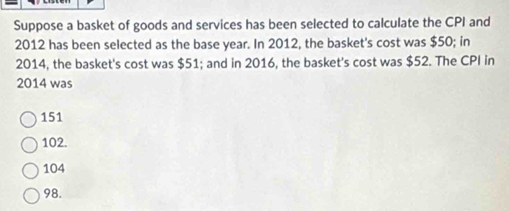 Suppose a basket of goods and services has been selected to calculate the CPI and
2012 has been selected as the base year. In 2012, the basket's cost was $50; in
2014, the basket's cost was $51; and in 2016, the basket's cost was $52. The CPI in
2014 was
151
102.
104
98.