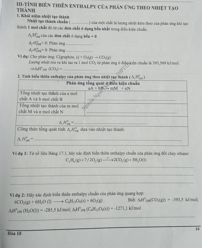 III-TÍNH BiêN THIÊN ENTHALPY Của phản ứnG THEO NhiệT Tạo
thành
1. Khái niệm nhiệt tạo thành
Nhiệt tạo thành chuẩn ( _() của một chất là lượng nhiệt kèm theo của phản ứng khi tạo
thành 1 mol chất đó từ các đơn chất ở dạng bền nhất trong điều kiện chuẩn.
△ _fH_(298)° của các đơn chất ở dạng bền =0
△ _fH_(298)^o<0</tex> : Phản ứng_
△ _fH_(298)^o>0 : Phản ứng_
Ví dụ: Cho phản ứng: C(grap hite,s)+O_2(g)to CO_2(g)
Lượng nhiệt tỏa ra khi tạo ra 1 mol CO_2 từ phản ứng ở điệu kiện chuẩn là 393,509 kJ/mol.
Rightarrow △ _fH°_298(CO_2)= _
Ví dụ 1: Từ số liệu Bảng 17.1, hãy xác định biến thiên enthalpy chuẩn của phản ứng đốt cháy ethane:
C_2H_6(g)+7/2O_2(g)to 2CO_2(g)+3H_2O(l)
_
_
_
_
Ví dụ 2: Hãy xác định biến thiên enthalpy chuẩn của phản ứng quang hợp:
6CO_2(g)+6H_2O(l)to C_6H_12O_6(s)+6O_2(g). Biết △ _fH°_298(CO_2(g))=-393,5 kJ/mol;
△ _fH°_298(H_2O(l))=-285,5kJ/mol;△ _fH°_298(C_6H_12O_6(s))=-1271 ,1 kJ/mol
_
_
16
Hóa 10