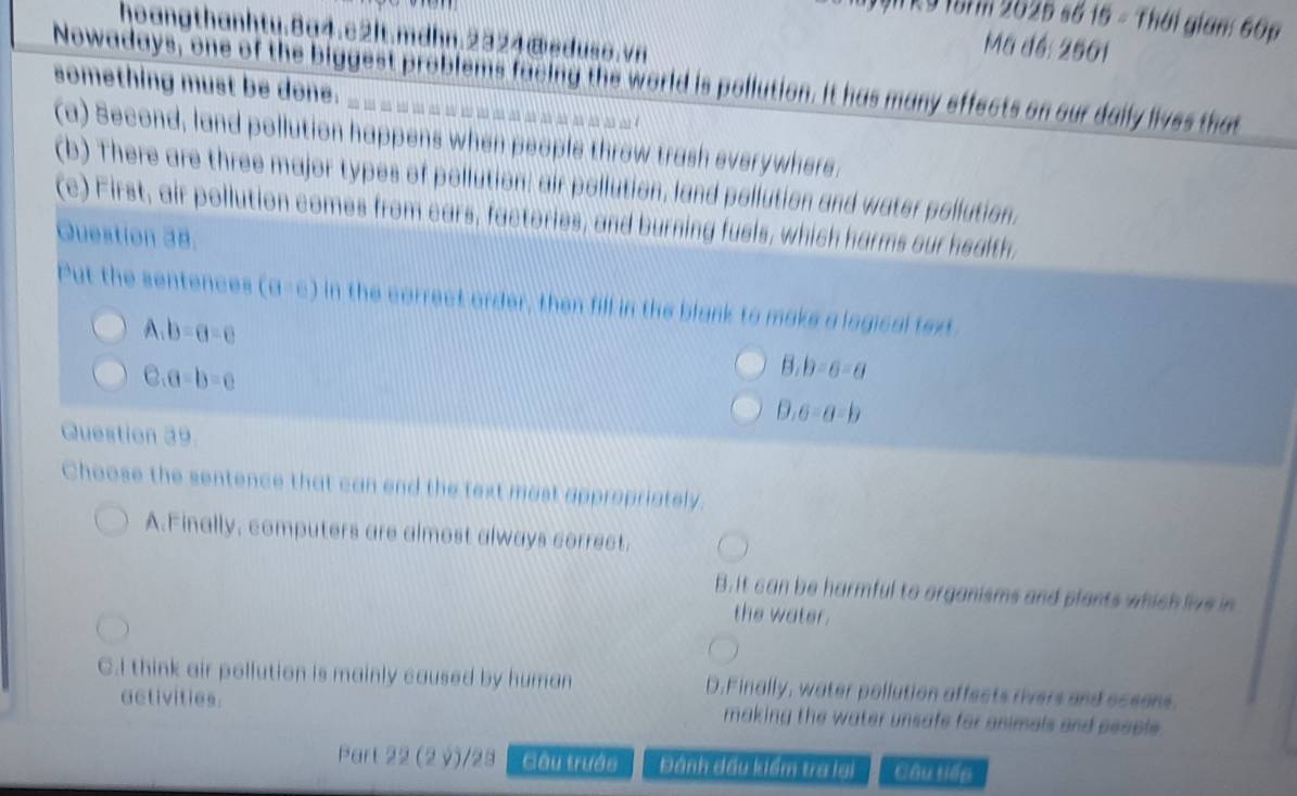 ITk9 157m 2025 số 15 - Thái gian: 60p
hoangthanhtu.8a4.c2It.mdhn.2324@eduso.vn
Mã đé: 2501
Nowadays, one of the biggest problems facing the world is pollution. It has many effects on our daily lives that
something must be done.
(a) Second, land pollution happens when people throw trash everywhere.
(b) There are three major types of pollution; air pollution, land pollution and water pollution.
(c) First, air pollution comes from cars, factories, and burning fuels, which harms our health,
Question 38.
Put the sentences (θ =e) in the correct order, then fill in the blank to make a logical text
A. b-a=c
C. a-b=c
3,b=6=a
0.6-a-b
Question 39.
Choose the sentence that can end the text most appropriately.
A.Finally, computers are almost always correct.
B. It can be harmful to organisms and plants which live in
the water..I think air pollution is mainly caused by human D.Finally, water pollution affects rivers and oceons.
activities. making the water unsafe for animals and pecple .
Part 22 (2 ý)/23 Gâu trướn Đánh đấu kiểm tra lại Câu tiếp