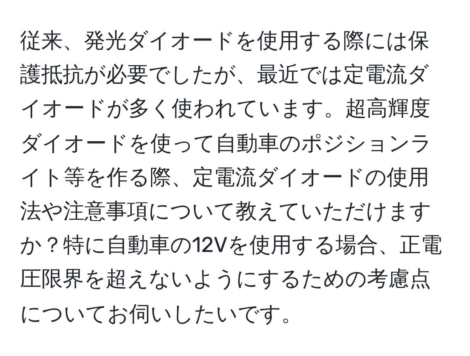 従来、発光ダイオードを使用する際には保護抵抗が必要でしたが、最近では定電流ダイオードが多く使われています。超高輝度ダイオードを使って自動車のポジションライト等を作る際、定電流ダイオードの使用法や注意事項について教えていただけますか？特に自動車の12Vを使用する場合、正電圧限界を超えないようにするための考慮点についてお伺いしたいです。