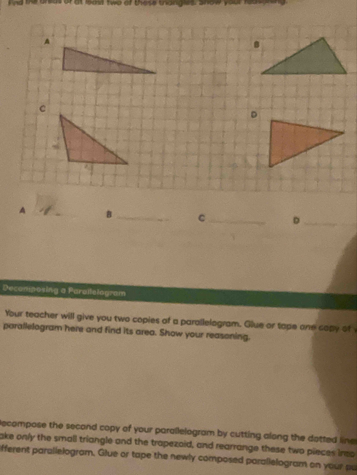 nd the onut of at leas two of these thangles anow your reasynng 
A 
_B 
_C 
_D 
Decomposing a Parallelogram 
Your teacher will give you two copies of a parallelogram. Glue or tape one copy of 
parallelogram here and find its area. Show your reasoning. 
Decompose the second copy of your parallelogram by cutting along the dotted line 
ake only the small triangle and the trapezoid, and rearrange these two pieces ino 
lifferent parallelogram. Glue or tape the newly composed parallelogram on your pu