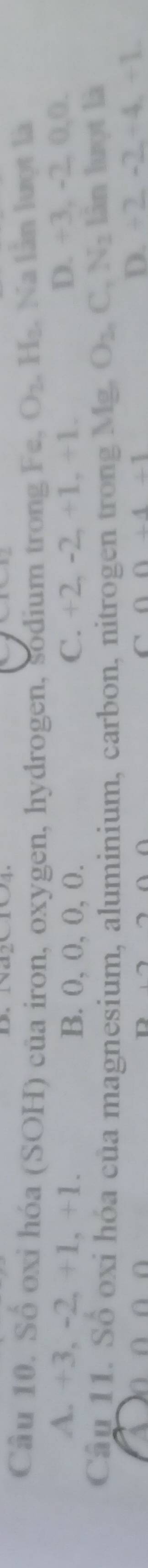 Số oxi hóa (SOH) của iron, oxygen, hydrogen, sodium trong Fe, O_2 H_2. , Na lần lượt là
A. +3, -2, +1, +1. B. 0, 0, 0, 0. C. +2, -2, +1, +1.
D. +3, -2, 0, 0. 
Cân 11. Số oxi hóa của magnesium, aluminium, carbon, nitrogen trong Mg. O_2nC_1N_2 lân lượt là
C 0+4+1
D. +2_ -2_ +4_ +1