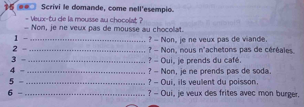 Scrivi le domande, come nell'esempio. 
- Veux-tu de la mousse au chocolat ? 
- Non, je ne veux pas de mousse au chocolat. 
1 
_? - Non, je ne veux pas de viande. 
2 _? - Non, nous n'achetons pas de céréales. 
3 _? - Oui, je prends du café. 
4 _? - Non, je ne prends pas de soda. 
5 - _? - Oui, ils veulent du poisson. 
6 - _? - Oui, je veux des frites avec mon burger.