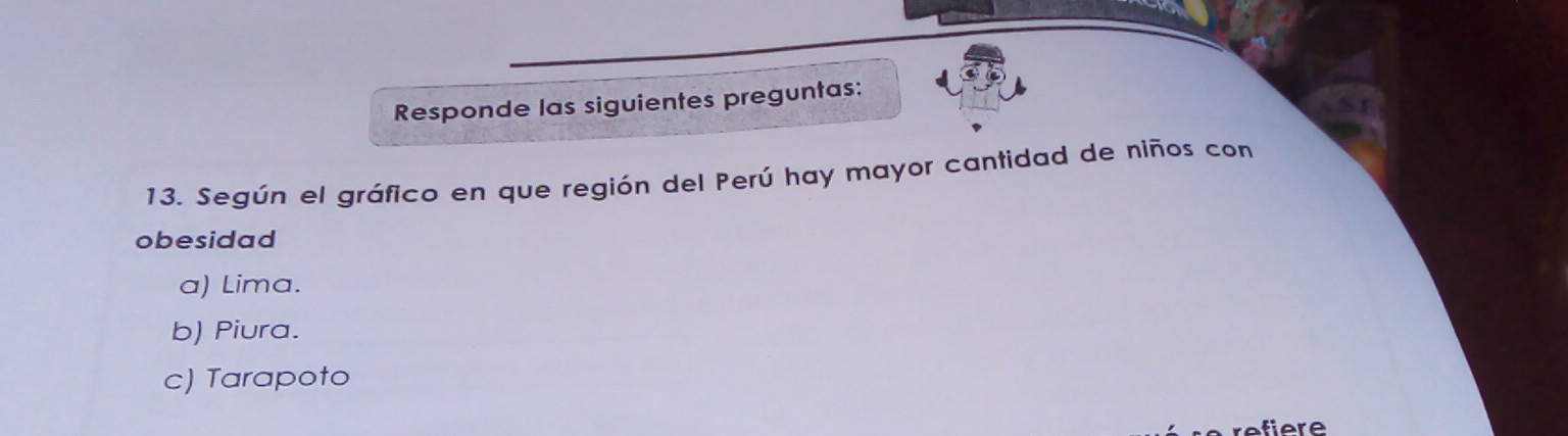 Responde las siguientes preguntas:
13. Según el gráfico en que región del Perú hay mayor cantidad de niños con
obesidad
a) Lima.
b) Piura.
c) Tarapoto
refiere