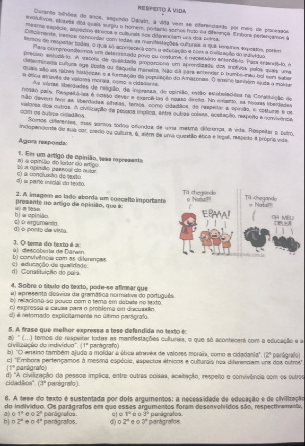 respeito à vida
Durante bilhões de anos, segundo Darwin, a vida vem se diferenciando por meio de processos
evolutivos, através dos quais surgiu o homem, portanto somos fruto da diferença. Embora pertençamos à
mesma espécie, aspectos étnicos e culturais nos diferenciam uns dos outros.
Dificilmente, iremos concordar com todas as manifestações culturais a que seremos expostos, porém
temos de respeitar todas, o que só acontecerá com a educação e com a civilização do indivíduo.
Para compreendermos um determinado povo ou costume, é necessário entende-lo. Para entendê-lo, é
preciso estudá-lo. A escola de qualidade proporciona um aprendizado dos motivos pelos quais uma
determinada cultura age desta ou daquela maneira. Não dá para entender o bumba-meu-boi sem saber
quais são as raizes históricas e a formação da população do Amazonas. O ensino também ajuda a moldar
a ética atravês de valores morais, como a cidadania.
As várias liberdades de religião, de imprensa, de opinião, estão estabelecidas na Constituição de
nosso país. Respeitá-las é nosso dever e exercê-las é nosso direito. No entanto, as nossas liberdades
não devem ferir as liberdades alheias, temos, como cidadãos, de respeitar a opinião, o costume e os
valores dos outros. A civilização da pessoa implica, entre outras coisas, aceitação, respeito e convivência
com os outros cidadãos.
Somos diferentes, mas somos todos oriundos de uma mesma diferença, a vida. Respeitar o outro,
independente de sua cor, credo ou cultura, é, além de uma questão ética e legal, respeito à própria vida.
Agora responda:
1. Em um artigo de opinião, tese representa
a) a opinião do leitor do artigo.
b) a opinião pessoal do autor.
c) a conclusão do texto.
d) a parte inicial do texto.
2. A imagem ao lado aborda um conceito importante
presente no artigo de opinião, que é:
a) a tese.
b) a opinião.
c) o argumento
d) o ponto de vista.
3. O tema do texto é a:
a) descoberta de Darwin.
b) convivência com as diferenças.
c) educação de qualidade.
d) Constituição do pais.
4. Sobre o título do texto, pode-se afirmar que
a) apresenta desvios da gramática normativa do português.
b) relaciona-se pouco com o tema em debate no texto.
c) expressa a causa para o problema em discussão.
d) é retomado explicitamente no último parágrafo.
5. A frase que melhor expressa a tese defendida no texto é:
a) " (...) temos de respeitar todas as manifestações culturais, o que só acontecerã com a educação e a
civilização do indivíduo". (1° parágrafo)
b) “O ensino também ajuda a moldar a ética através de valores morais, como a cidadania”. (2° parágrafo)
c) "Embora pertençamos à mesma espécie, aspectos étnicos e culturais nos diferenciam uns dos outros".
(1° parágrafo)
d) "A civilização da pessoa implica, entre outras coisas, aceitação, respeito e convivência com os outros
cidadãos". (3° parágrafo).
6. A tese do texto é sustentada por dois argumentos: a necessidade de educação e de civilização
do indivíduo. Os parágrafos em que esses argumentos foram desenvolvidos são, respectivamente,
a) 0 1° e o 2° parágrafos. c) o 1° e o 3° parágrafos.
b) o 2° eo 4° parágrafos. d) o 2° e 0 3° parágrafos.