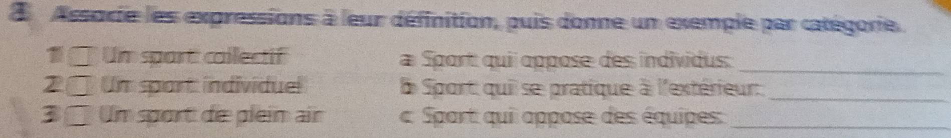 Assorie les expressions à leur définition, puis donne un exemple par catégorie. 
1 □ Um sport collectif Sport: quii oppose des individus: 
_ 
2 □ Un spart individuel L Sport quii se pratique à l'extérieur: 
_ 
3 2 Um sport die plein air c Spart qui appose des équipes:_