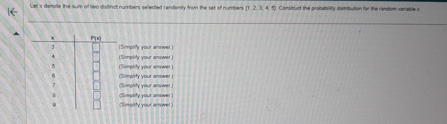 Let x denote the sum of two distinct numbers selected randomly from the set of numbers  1,2,3,4,5. Construct the probability distribution for the random variable x.
(Simplify your answer.)
(Simplify your answer.)
(Simplify your answer.)
(Simplify your answer.)
(Simplify your answer.)
(Simplify your answer.)
(Simplify your answer.