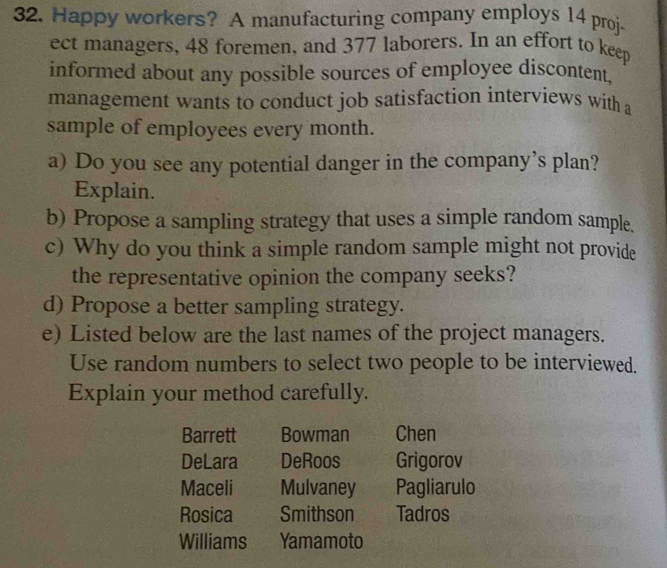 Happy workers? A manufacturing company employs 14 proj- 
ect managers, 48 foremen, and 377 laborers. In an effort to keep 
informed about any possible sources of employee discontent, 
management wants to conduct job satisfaction interviews with a 
sample of employees every month. 
a) Do you see any potential danger in the company’s plan? 
Explain. 
b) Propose a sampling strategy that uses a simple random sample. 
c) Why do you think a simple random sample might not provide 
the representative opinion the company seeks? 
d) Propose a better sampling strategy. 
e) Listed below are the last names of the project managers. 
Use random numbers to select two people to be interviewed. 
Explain your method carefully. 
Barrett Bowman Chen 
DeLara DeRoos Grigorov 
Maceli Mulvaney Pagliarulo 
Rosica Smithson Tadros 
Williams Yamamoto