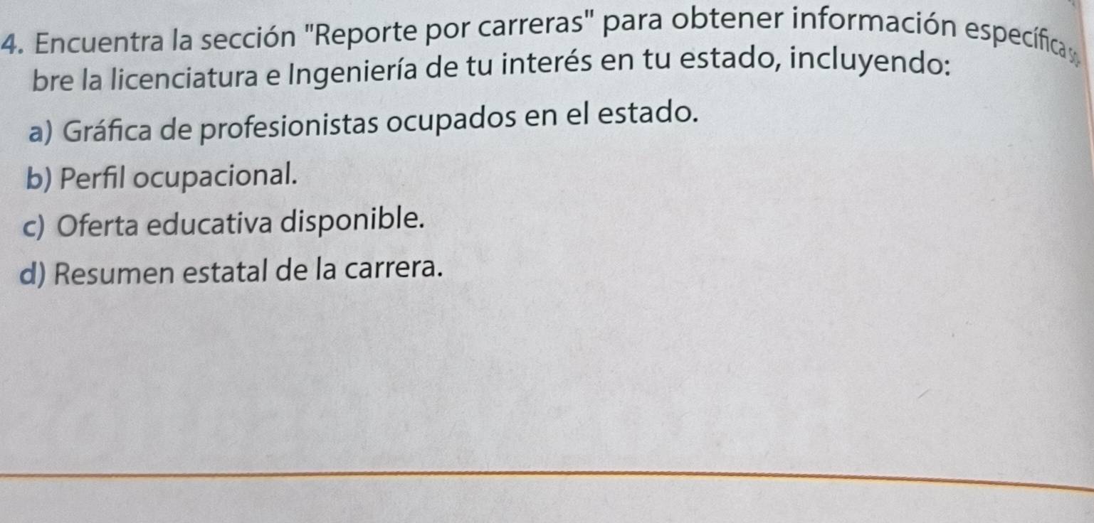 Encuentra la sección "Reporte por carreras" para obtener información específica 
bre la licenciatura e Ingeniería de tu interés en tu estado, incluyendo: 
a) Gráfica de profesionistas ocupados en el estado. 
b) Perfil ocupacional. 
c) Oferta educativa disponible. 
d) Resumen estatal de la carrera.