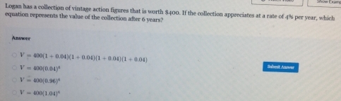 Logan has a collection of vintage action figures that is worth $400. If the collection appreciates at a rate of 4% per year, which
equation represents the value of the collection after 6 years?
Answer
V=400(1+0.04)(1+0.04)(1+0.04)(1+0.04)
V=400(0.04)^6
Sabest Anrwer
V=400(0.96)^a
V=400(1.04)^6