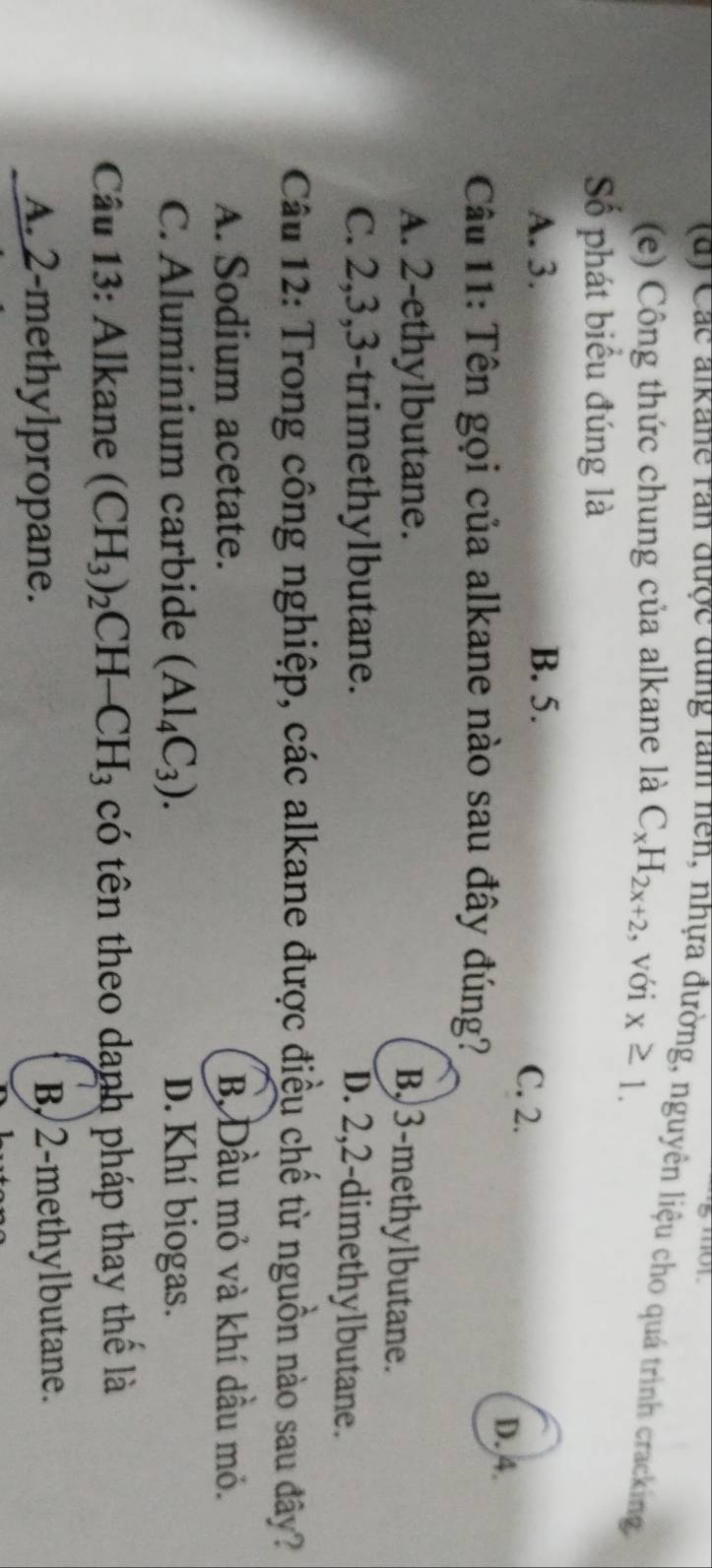 moy
(d) Các alkane ran được dung làm nen, nhựa đường, nguyên liệu cho quá trình cracking
(e) Công thức chung của alkane là C_xH_2x+2 , với x≥ 1. 
Số phát biểu đúng là
A. 3. B. 5.
C. 2.
D. 4.
Câu 11: Tên gọi của alkane nào sau đây đúng?
A. 2 -ethylbutane.
B, 3 -methylbutane.
C. 2, 3, 3 -trimethylbutane. D. 2, 2 -dimethylbutane.
Câu 12: Trong công nghiệp, các alkane được điều chế từ nguồn nào sau đây?
A. Sodium acetate. B Đầu mỏ và khí dầu mỏ.
C. Aluminium carbide (Al_4C_3). D. Khí biogas.
Câu 13: Alkane (CH_3)_2CH-CH_3 có tên theo danh pháp thay thể là
A. 2 -methylpropane. B/2-methylbutane.