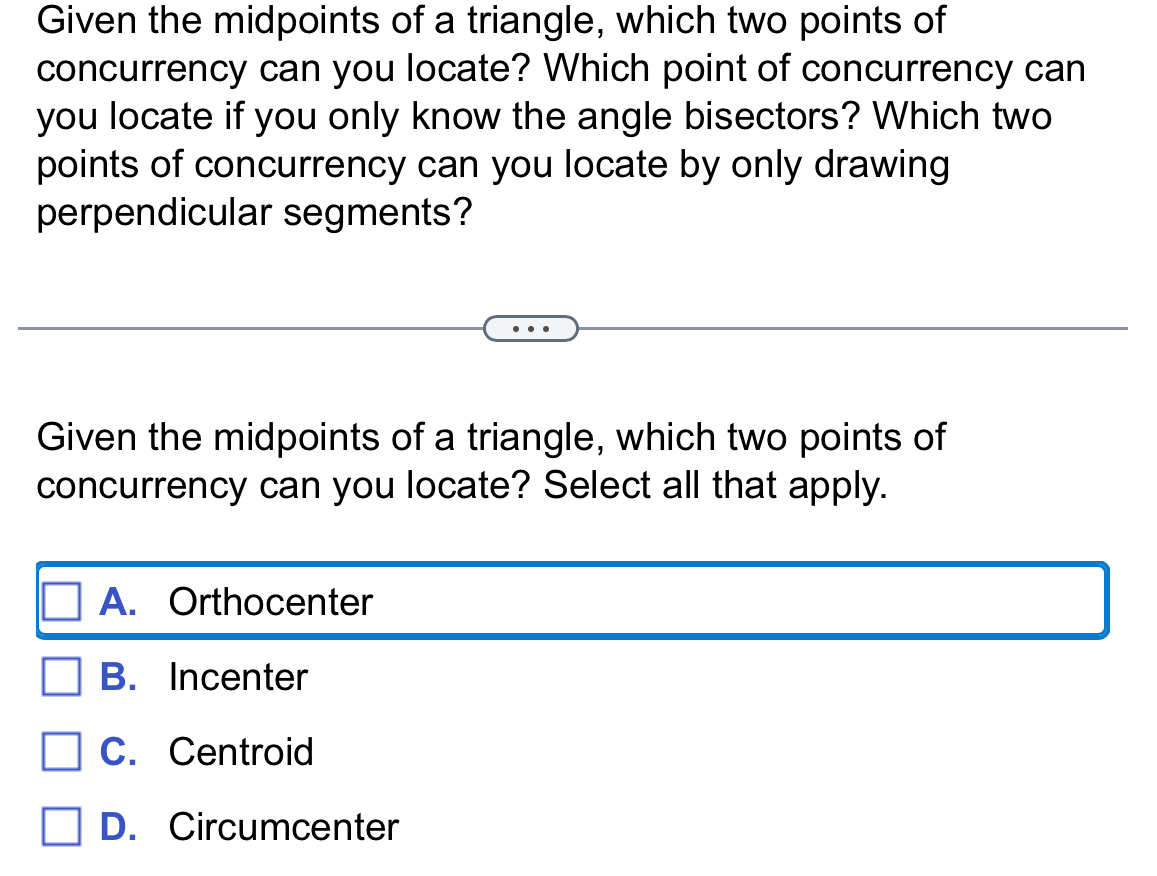 Given the midpoints of a triangle, which two points of
concurrency can you locate? Which point of concurrency can
you locate if you only know the angle bisectors? Which two
points of concurrency can you locate by only drawing
perpendicular segments?
Given the midpoints of a triangle, which two points of
concurrency can you locate? Select all that apply.
A. Orthocenter
B. Incenter
C. Centroid
D. Circumcenter