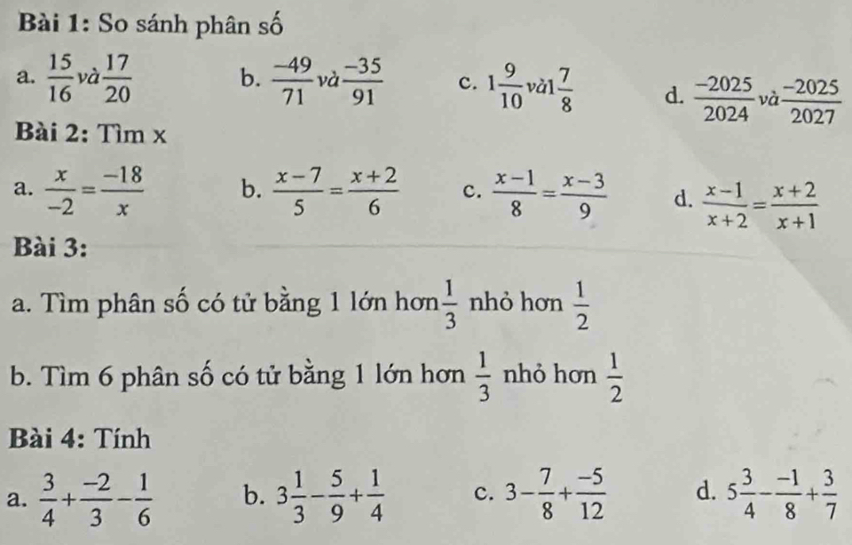 So sánh phân số
a.  15/16  và  17/20  b.  (-49)/71  và  (-35)/91  c. 1 9/10  vàl  7/8  d.  (-2025)/2024  và  (-2025)/2027 
Bài 2: Tìm x
a.  x/-2 = (-18)/x  b.  (x-7)/5 = (x+2)/6  c.  (x-1)/8 = (x-3)/9  d.  (x-1)/x+2 = (x+2)/x+1 
Bài 3:
a. Tìm phân số có tử bằng 1 lớn hơn  1/3  nhỏ hơn  1/2 
b. Tìm 6 phân số có tử bằng 1 lớn hơn  1/3  nhỏ hơn  1/2 
Bài 4: Tính
a.  3/4 + (-2)/3 - 1/6  b. 3 1/3 - 5/9 + 1/4  c. 3- 7/8 + (-5)/12  d. 5 3/4 - (-1)/8 + 3/7 