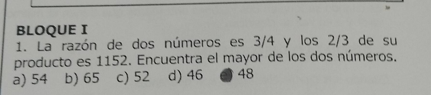 BLOQUE I
1. La razón de dos números es 3/4 y los 2/3 de su
producto es 1152. Encuentra el mayor de los dos números.
a) 54 b) 65 c) 52 d) 46 48