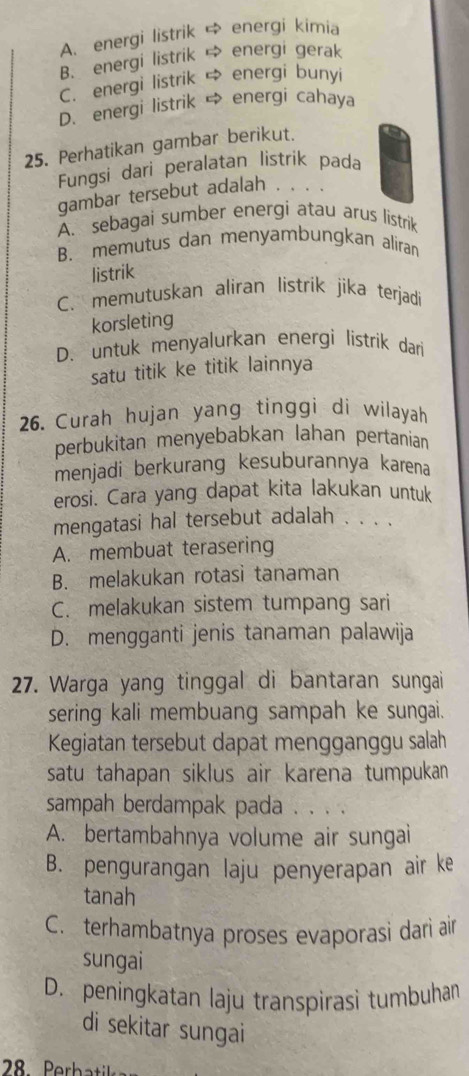 A. energi listrik energi kimia
B. energi listrik energi gerak
C. energi listrik energi bunyi
D. energi listrik → energi cahaya
25. Perhatikan gambar berikut.
Fungsi dari peralatan listrik pada
gambar tersebut adalah .
A. sebagai sumber energi atau arus listrik
B. memutus dan menyambungkan aliran
listrik
C. memutuskan aliran listrik jika terjadi
korsleting
D. untuk menyalurkan energi listrik dari
satu titik ke titik lainnya
26. Curah hujan yang tinggi di wilayah
perbukitan menyebabkan lahan pertanian
menjadi berkurang kesuburannya karena
erosi. Cara yang dapat kita lakukan untuk
mengatasi hal tersebut adalah . . . .
A. membuat terasering
B. melakukan rotasi tanaman
C. melakukan sistem tumpang sari
D. mengganti jenis tanaman palawija
27. Warga yang tinggal di bantaran sungai
sering kali membuang sampah ke sungai.
Kegiatan tersebut dapat mengganggu salah
satu tahapan siklus air karena tumpuka
sampah berdampak pada . . . .
A. bertambahnya volume air sungai
B. pengurangan laju penyerapan air ke
tanah
C. terhambatnya proses evaporasi darì air
sungai
D. peningkatan laju transpirasì tumbuhan
di sekitar sungai