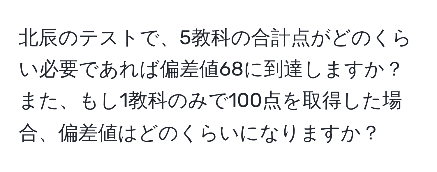 北辰のテストで、5教科の合計点がどのくらい必要であれば偏差値68に到達しますか？また、もし1教科のみで100点を取得した場合、偏差値はどのくらいになりますか？