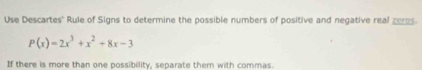 Use Descartes' Rule of Signs to determine the possible numbers of positive and negative real zeros.
P(x)=2x^3+x^2+8x-3
If there is more than one possibility, separate them with commas.