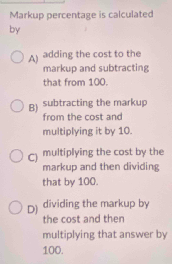 Markup percentage is calculated
by
A) adding the cost to the
markup and subtracting
that from 100.
B) subtracting the markup
from the cost and
multiplying it by 10.
C) multiplying the cost by the
markup and then dividing
that by 100.
D) dividing the markup by
the cost and then
multiplying that answer by
100.