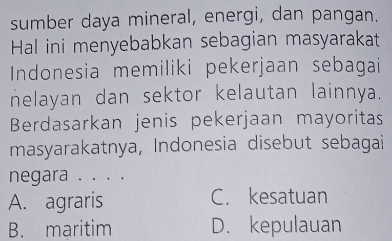 sumber daya mineral, energi, dan pangan.
Hal ini menyebabkan sebagian masyarakat
Indonesia memiliki pekerjaan sebagai
nelayan dan sektor kelautan lainnya.
Berdasarkan jenis pekerjaan mayoritas
masyarakatnya, Indonesia disebut sebagai
negara . . . .
A. agraris C. kesatuan
B. maritim D. kepulauan