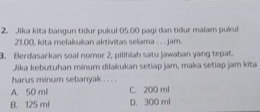 Jika kita bangun tidur pukul 05.00 pagi dan tidur malam pukul
21.00, kita melakukan aktivitas selama . . . jam.
3. Berdasarkan soal nomor 2, pilihlah satu jawaban yang tepat.
Jika kebutuhan minum dilakukan setiap jam, maka setiap jam kita
harus minum sebanyak . . . .
A. 50 ml C. 200 ml
B. 125 ml D. 300 ml