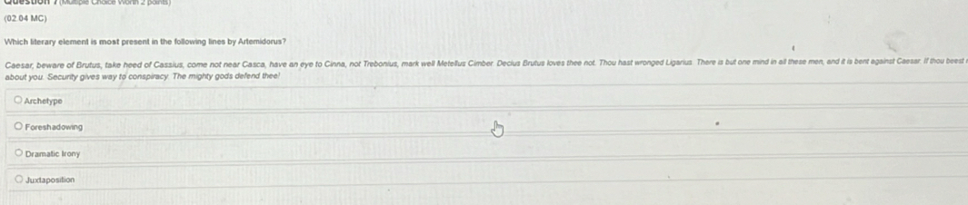 (02.04 MC)
Which literary element is most present in the following lines by Artemidorus?
Caesar, beware of Brutus, take heed of Cassius, come not near Casca, have an eye to Cinna, not Trebonius, mark well Metellus Cimer. Decius Brutus loves thee not. Thou hast wronged Ligarius. There is but one mind in all these men, and it is bent against Casar If thou beest
about you. Security gives way to conspiracy. The mighty gods defend thee!
Archetype
Foreshadowing
Juxtaposition