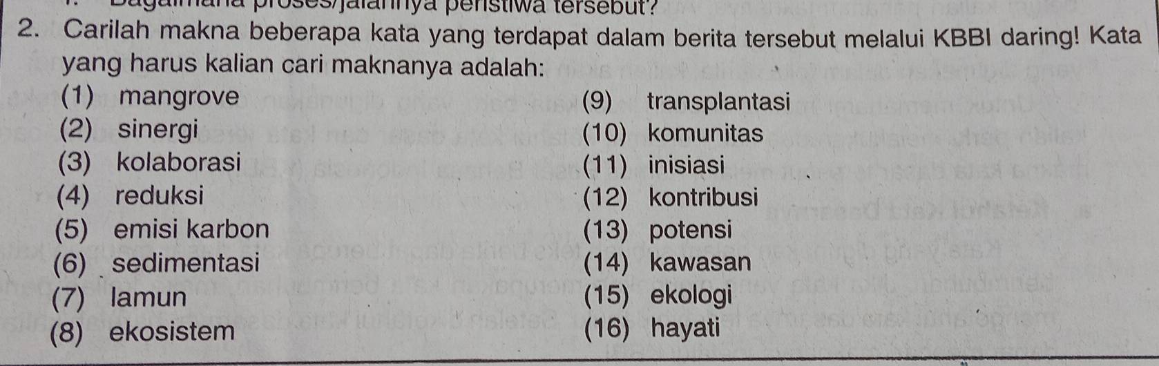 amana proses jalannya penstiwa tersebut ? 
2. Carilah makna beberapa kata yang terdapat dalam berita tersebut melalui KBBI daring! Kata 
yang harus kalian cari maknanya adalah: 
(1) mangrove (9) transplantasi 
(2) sinergi 10) komunitas 
(3) kolaborasi (11) inisiasi 
(4) reduksi (12) kontribusi 
(5) emisi karbon (13) potensi 
(6) sedimentasi (14) kawasan 
(7) lamun (15) ekologi 
(8) ekosistem (16) hayati