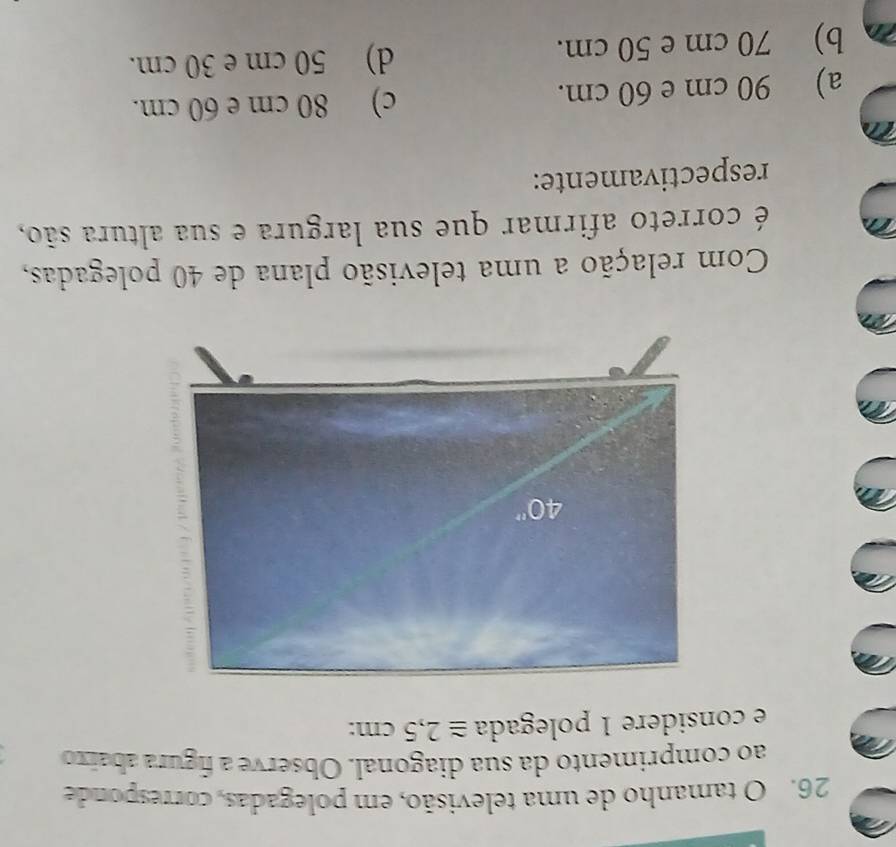 tamanho de uma televisão, em polegadas, corresponde
ao comprimento da sua diagonal. Observe a figura abaixo
e considere 1 polegada ≌ 2,5cm:
Com relação a uma televisão plana de 40 polegadas,
é correto afirmar que sua largura e sua altura são,
respectivamente:
a) 90 cm e 60 cm. c) 80 cm e 60 cm.
b) 70 cm e 50 cm. d) 50 cm e 30 cm.