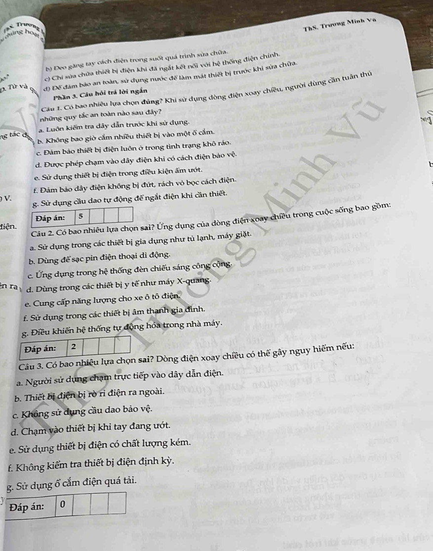 Trượng
ThS. Trương Minh Va
T ghủng hoạ
b) Đeo găng tay cách điện trong suốt quá trình sửa chữa.
of c) Chí sửa chữa thiết bị điện khi đã ngắt kết nổi với hệ thống điện chính.
D. Từ và Q đ) Để đám bảo an toàn, sử dụng nước để làm mát thiết bị trước khi sửa chữa.
Cầu 1. Có bao nhiêu lựa chọn đúng? Khi sử dụng dòng điện xoay chiều, người dùng cần tuân thủ
Phần 3. Câu hỏi trá lời ngắn
những quy tắc an toàn nào sau đây?
ng tác đ a. Luôn kiểm tra dây dẫn trước khi sử dụng.
b. Không bao giờ cắm nhiều thiết bị vào một ố cắm. mg
c. Đảm bảo thiết bị điện luôn ở trong tình trạng khô ráo.
d. Được phép chạm vào dây điện khi có cách điện bảo vệ.
e. Sử dụng thiết bị điện trong điều kiện ẩm ướt.
f. Đảm bảo dây điện không bị đứt, rách vỏ bọc cách điện.
) V.
g. Sử dụng cầu dao tự động để ngắt điện khi cần thiết.
Câu 2. Có bao nhiêu lựa cai? Ứng dụng của dòng điện xoay chiều trong cuộc sống bao gồm:
tiện.
a. Sử dụng trong các thiết bị gia dụng như tủ lạnh, máy giặt.
b. Dùng để sạc pin điện thoại di động.
c. Ứng dụng trong hệ thống đèn chiếu sáng công cộng.
n ra d. Dùng trong các thiết bị y tế như máy X-quang.
e. Cung cấp năng lượng cho xe ô tô điện.
f. Sử dụng trong các thiết bị âm thanh gia đình.
g. Điều khiến hệ thống tự động hóa trong nhà máy.
Đáp án: 2
Câu 3. Có bao nhiêu lựa chọn sai? Dòng điện xoay chiều có thể gây nguy hiểm nếu:
a. Người sử dụng chạm trực tiếp vào dây dẫn điện.
b. Thiết bị điện bị rò rì điện ra ngoài.
c. Không sử dụng cầu dao bảo vệ.
d. Chạm vào thiết bị khi tay đang ướt.
e. Sử dụng thiết bị điện có chất lượng kém.
f. Không kiểm tra thiết bị điện định kỳ.
g. Sử dụng ổ cắm điện quá tải.
Đáp án: 0