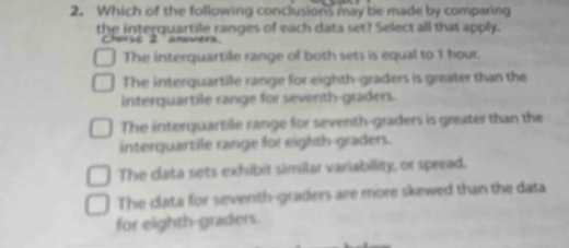 Which of the following conclusions may be made by comparing
the interquartile ranges of each data set? Select all that apply.
Cherse 2 amovers
The interquartile range of both sets is equal to 1 hour.
The interquartile range for eighth-graders is greater than the
interquartile range for seventh-graders.
The interquartile range for seventh-graders is greater than the
interquartile range for eighth-graders.
The clata sets exhibit similar variabillity, or spread.
The clata for seventh-graders are more skewed than the data
for eighth-graders.