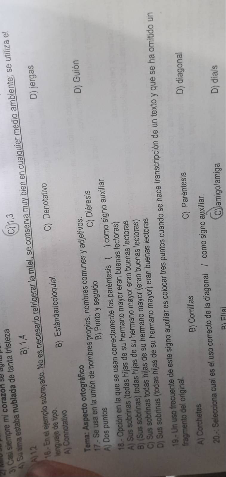 Casí siempre mi corazón se ag 
4) Su aíma estaba nublada de tanta tristeza
C) 1, 3
B) 1, 4
16.- En el ejemplo subrayado. No es necesario refrigerar la miel, se conserva muy bien en cualquier medio ambiente; se utiliza el
A) 1,2 D) jergas
A) Connotativo B) Estándar/coloquial C) Denotativo
lenguaje de tipo.
C) Diéresis D) Guión
Tema: Aspecto ortográfico
17.- Se usa en la unión de nombres propios, nombres comunes y adjetivos.
A) Dos puntos B) Punto y seguido
18 - Opción en la que se usan correctamente los paréntesis ( ) como signo auxiliar.
A) Sus sobrinas (todas hijas de su hermano mayor eran buenas lectoras)
B) (Sus sobrinas) todas hijas de su hermano mayor eran buenas lectoras
C) Sus sobrinas todas hijas de su hermano mayor (eran buenas lectoras)
D) Sus sobrinas (todas hijas de su hermano mayor) eran buenas lectoras
19.- Un uso frecuente de este signo auxiliar es colocar tres puntos cuando se hace transcripción de un texto y que se ha omitido un
fragmento del original.
A) Corchetes B) Comillas C) Paréntesis
D) diagonal
20.-: Selecciona cual es el uso correcto de la diagonal / como signo auxiliar.
Bì Fl/al C) amigo/amiga
D) dia/s