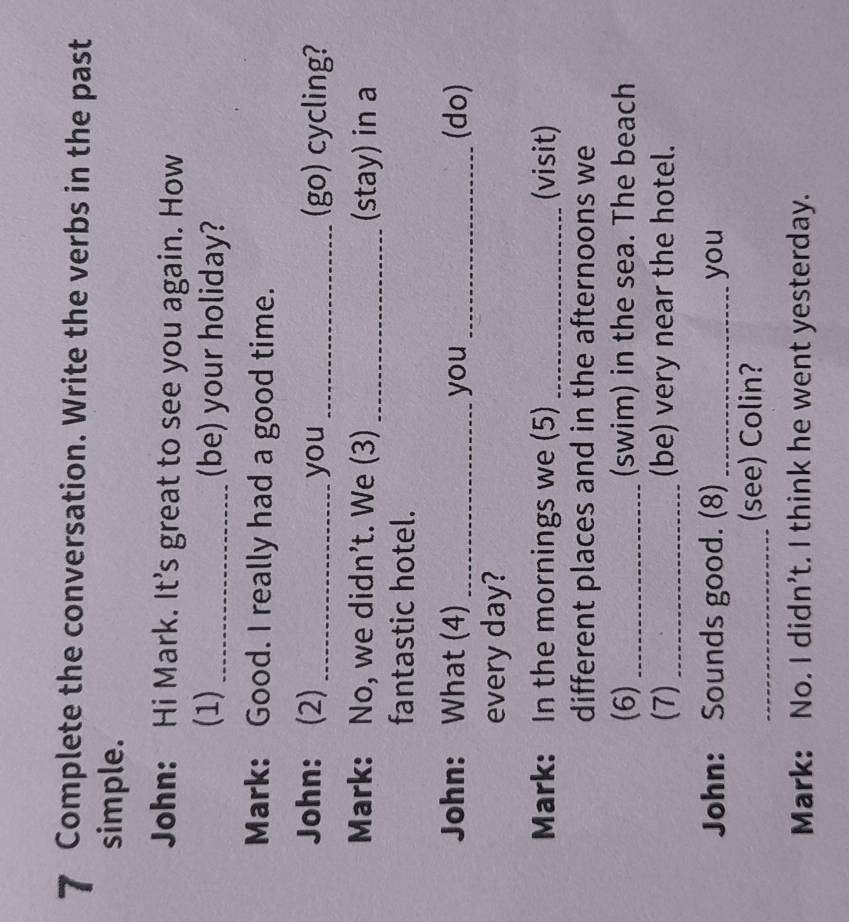 Complete the conversation. Write the verbs in the past 
simple. 
John: Hi Mark. It's great to see you again. How 
(1) _(be) your holiday? 
Mark: Good. I really had a good time. 
John: (2) _you _(go) cycling? 
Mark: No, we didn't. We (3) _(stay) in a 
fantastic hotel. 
John: What (4) _you _(do) 
every day? 
Mark: In the mornings we (5) _(visit) 
different places and in the afternoons we 
(6)_ (swim) in the sea. The beach 
(7) _(be) very near the hotel. 
John: Sounds good. (8) _you 
_(see) Colin? 
Mark: No. I didn't. I think he went yesterday.