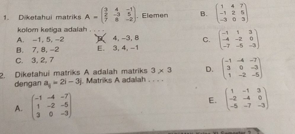 Diketahui matriks A=beginpmatrix 3&4&-1 2&-3&5 7&8&-2endpmatrix. Elemen
B. beginpmatrix 1&4&7 -1&2&5 -3&0&3endpmatrix
kolom ketiga adalah .
A. -1, 5, -2 D 4, -3, 8
C. beginpmatrix -1&1&3 -4&-2&0 -7&-5&-3endpmatrix
B. 7, 8, -2 E. 3, 4, -1
C. 3, 2, 7
2. Diketahui matriks A adalah matriks 3* 3
D. beginpmatrix -1&-4&-7 3&0&-3 1&-2&-5endpmatrix
dengan a_ij=2i-3j. Matriks A adalah . . . .
A. beginpmatrix -1&-4&-7 1&-2&-5 3&0&-3endpmatrix
E. beginpmatrix 1&-1&3 -2&-4&0 -5&-7&-3endpmatrix