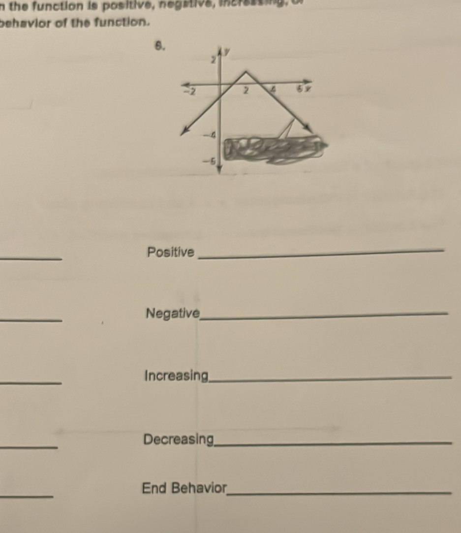 the function is positive, negstive, incressing, of 
behavior of the function. 
6. 
_ 
Positive 
_ 
_ 
Negative 
_ 
_ 
Increasing_ 
_ 
Decreasing_ 
_ 
End Behavior_