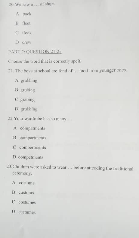 We saw a … of ships.
A pack
B fleet
C flock
D crew
PART 2: QUESTION 21-25
Choose the word that is correctly spelt.
21. The boys at school are fond of ... food from younger ones.
A grabbing
B grubing
C grabing
D grubbing
22.Your wardrobe has so many …
A compatments
B compartments
C compertments
D competments
23.Children were asked to wear … before attending the traditional
ceremony.
A costums
B customs
C costumes
D castumes