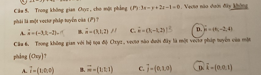 2x-3
Câu 5. Trong không gian Oxyz, cho mặt phẳng (P): 3x-y+2z-1=0. Vectơ nào dưới đây không
phải là một vectơ pháp tuyến của (P)?
A. vector n=(-3;1;-2) B. π=(3;1;2) C. vector n=(3;-1;2) D. n=(6;-2;4)
Câu 6. Trong không gian với hệ tọa độ Oxyz, vectơ nào dưới đây là một vectơ pháp tuyển của mặt
phẳng (Oxy) ?
A. vector i=(1;0;0) B. vector m=(1;1;1) C. vector j=(0;1;0) D. vector k=(0;0;1)