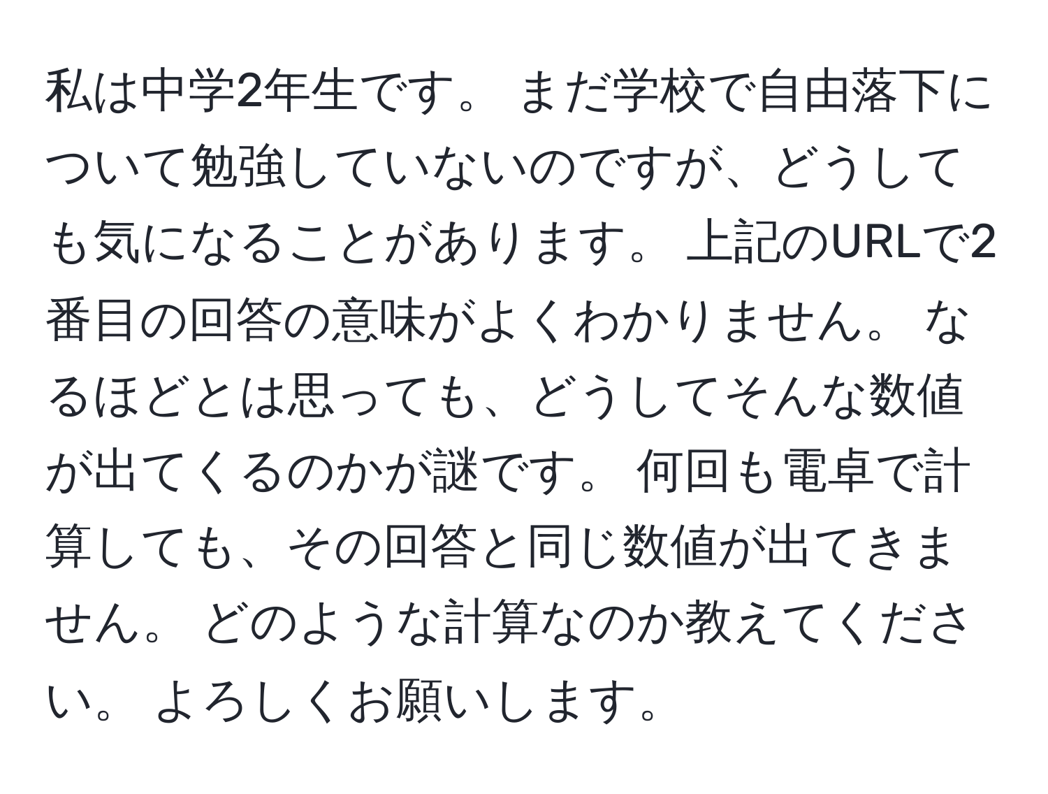 私は中学2年生です。 まだ学校で自由落下について勉強していないのですが、どうしても気になることがあります。 上記のURLで2番目の回答の意味がよくわかりません。 なるほどとは思っても、どうしてそんな数値が出てくるのかが謎です。 何回も電卓で計算しても、その回答と同じ数値が出てきません。 どのような計算なのか教えてください。 よろしくお願いします。