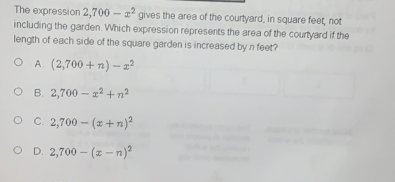 The expression 2,700-x^2 gives the area of the courtyard, in square feet, not
including the garden. Which expression represents the area of the courtyard if the
length of each side of the square garden is increased by n feet?
A. (2,700+n)-x^2
B. 2,700-x^2+n^2
C. 2,700-(x+n)^2
D. 2,700-(x-n)^2