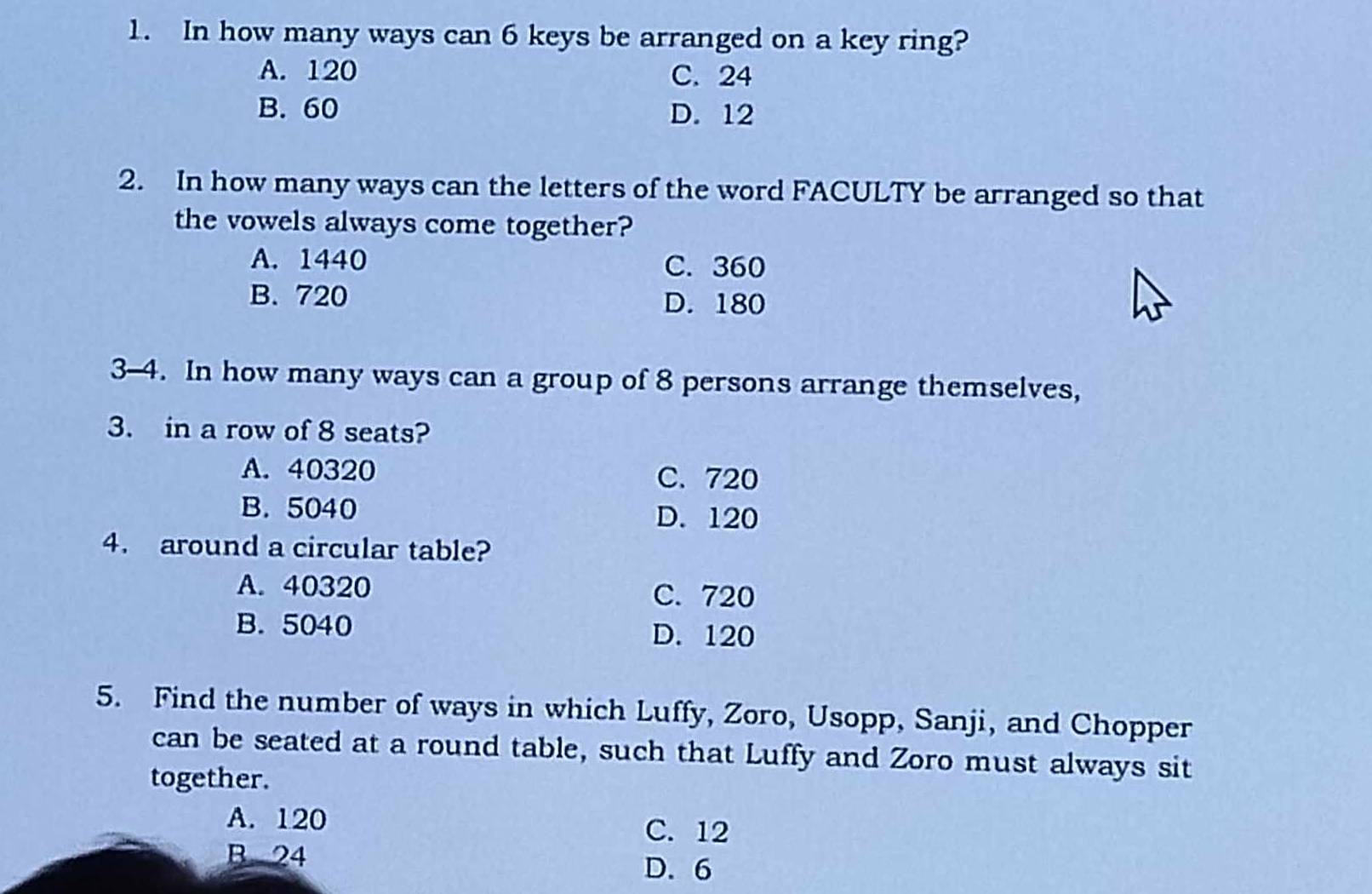 In how many ways can 6 keys be arranged on a key ring?
A. 120 C. 24
B. 60 D. 12
2. In how many ways can the letters of the word FACULTY be arranged so that
the vowels always come together?
A. 1440 C. 360
B. 720 D. 180
3-4. In how many ways can a group of 8 persons arrange themselves,
3. in a row of 8 seats?
A. 40320 C. 720
B. 5040 D. 120
4. around a circular table?
A. 40320 C. 720
B. 5040 D. 120
5. Find the number of ways in which Luffy, Zoro, Usopp, Sanji, and Chopper
can be seated at a round table, such that Luffy and Zoro must always sit
together.
A. 120
C. 12
B 24
D. 6