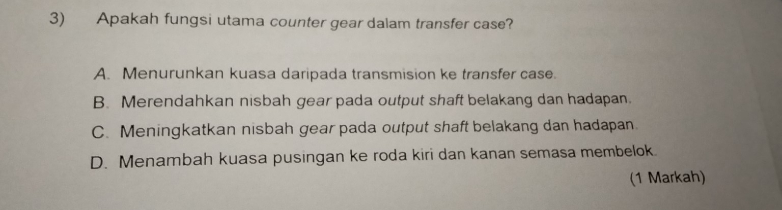 Apakah fungsi utama counter gear dalam transfer case?
A. Menurunkan kuasa daripada transmision ke transfer case.
B. Merendahkan nisbah gear pada output shaft belakang dan hadapan.
C. Meningkatkan nisbah gear pada output shaft belakang dan hadapan.
D. Menambah kuasa pusingan ke roda kiri dan kanan semasa membelok.
(1 Markah)